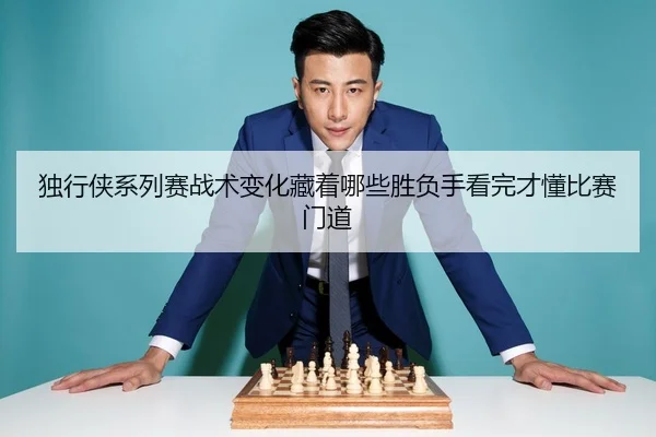 独行侠系列赛战术变化藏着哪些胜负手看完才懂比赛门道